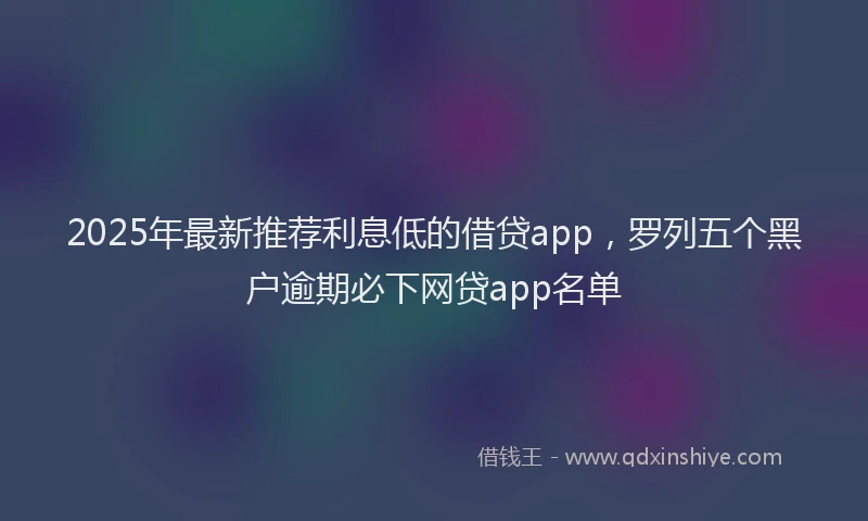 2025年最新推荐利息低的借贷app，罗列五个黑户逾期必下网贷app名单
