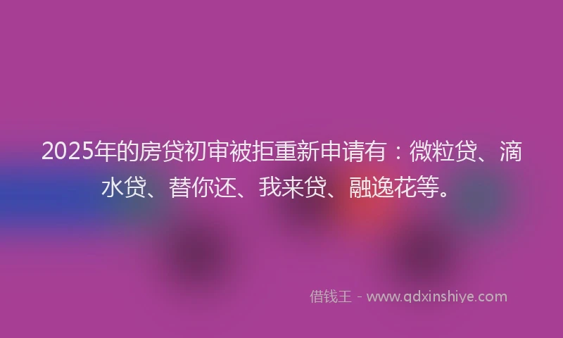 2025年的房贷初审被拒重新申请有：微粒贷、滴水贷、替你还、我来贷、融逸花等。