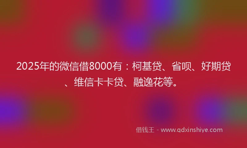 2025年的微信借8000有：柯基贷、省呗、好期贷、维信卡卡贷、融逸花等。