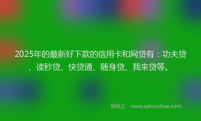 2025年的最新好下款的信用卡和网贷有：功夫贷、读秒贷、快贷通、随身贷、我来贷等。