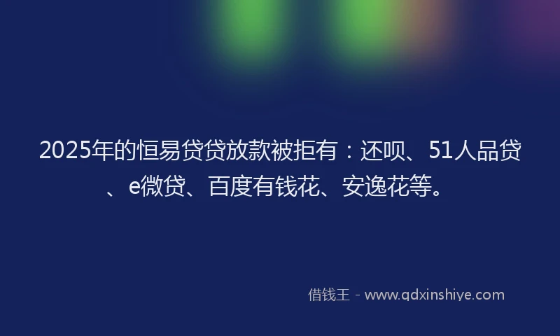2025年的恒易贷贷放款被拒有：还呗、51人品贷、e微贷、百度有钱花、安逸花等。