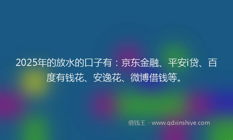 2025年的放水的口子有：京东金融、平安i贷、百度有钱花、安逸花、微博借钱等。