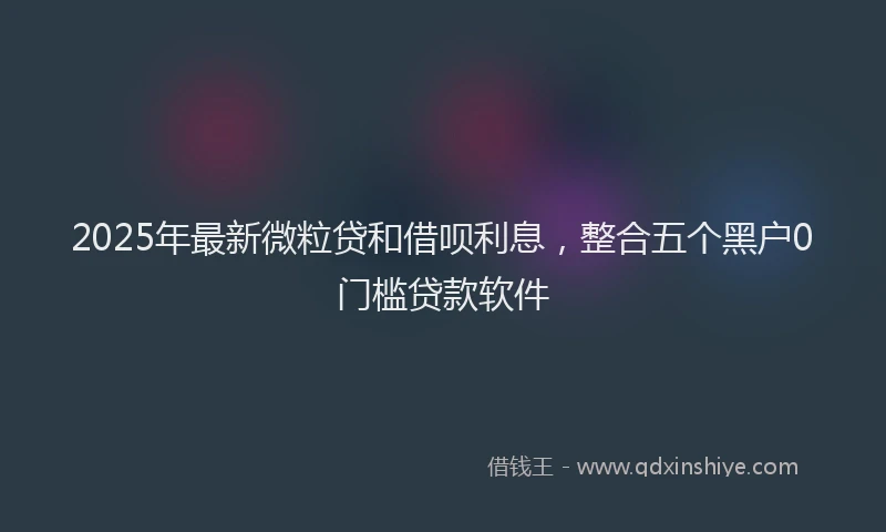 2025年最新微粒贷和借呗利息，整合五个黑户0门槛贷款软件
