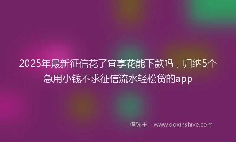 2025年最新征信花了宜享花能下款吗，归纳5个急用小钱不求征信流水轻松贷的app