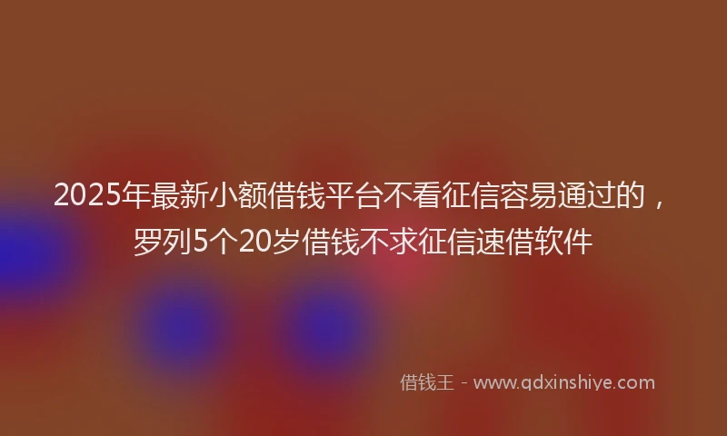 2025年最新小额借钱平台不看征信容易通过的，罗列5个20岁借钱不求征信速借软件
