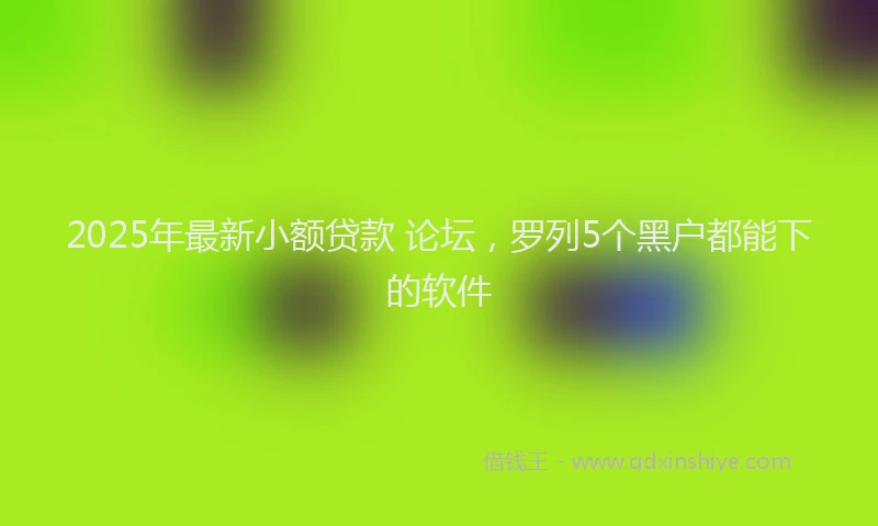 2025年最新小额贷款 论坛，罗列5个黑户都能下的软件