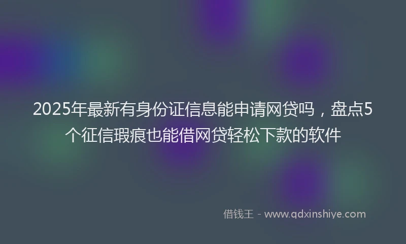 2025年最新有身份证信息能申请网贷吗，盘点5个征信瑕疵也能借网贷轻松下款的软件