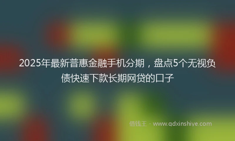 2025年最新普惠金融手机分期，盘点5个无视负债快速下款长期网贷的口子