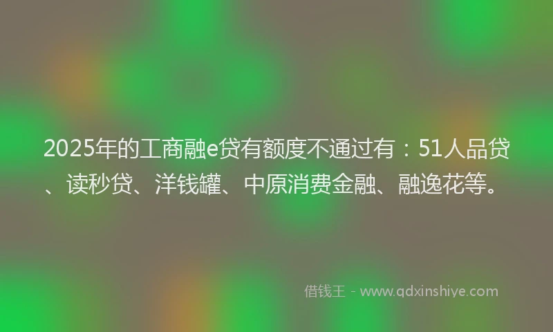 2025年的工商融e贷有额度不通过有：51人品贷、读秒贷、洋钱罐、中原消费金融、融逸花等。