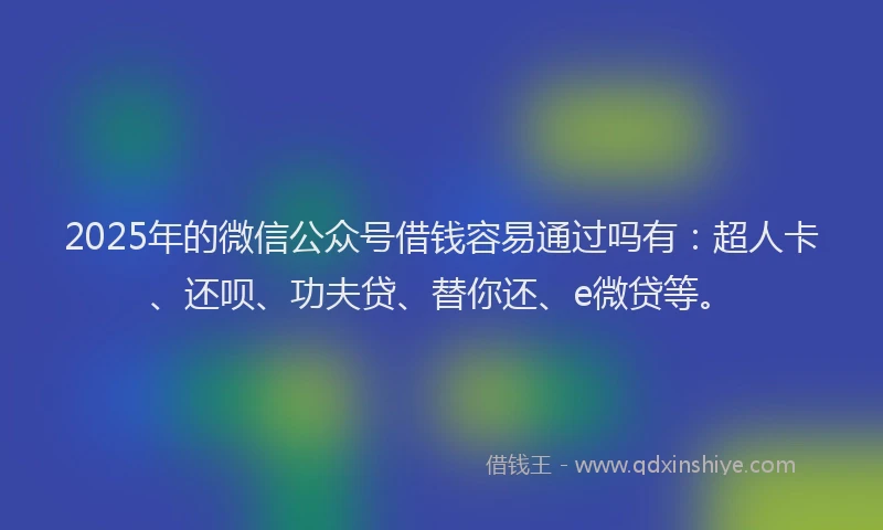 2025年的微信公众号借钱容易通过吗有：超人卡、还呗、功夫贷、替你还、e微贷等。