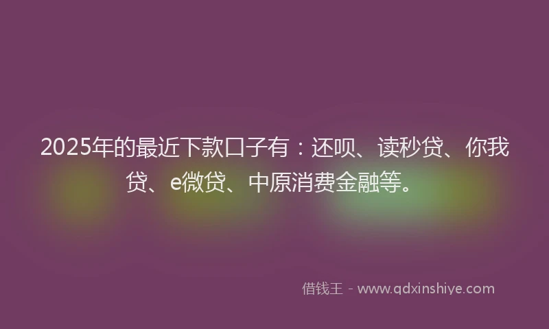 2025年的最近下款口子有：还呗、读秒贷、你我贷、e微贷、中原消费金融等。
