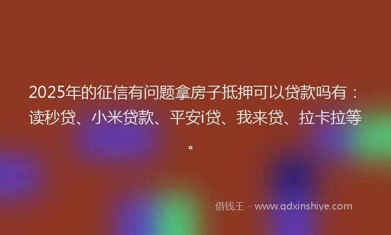 2025年的征信有问题拿房子抵押可以贷款吗有：读秒贷、小米贷款、平安i贷、我来贷、拉卡拉等。