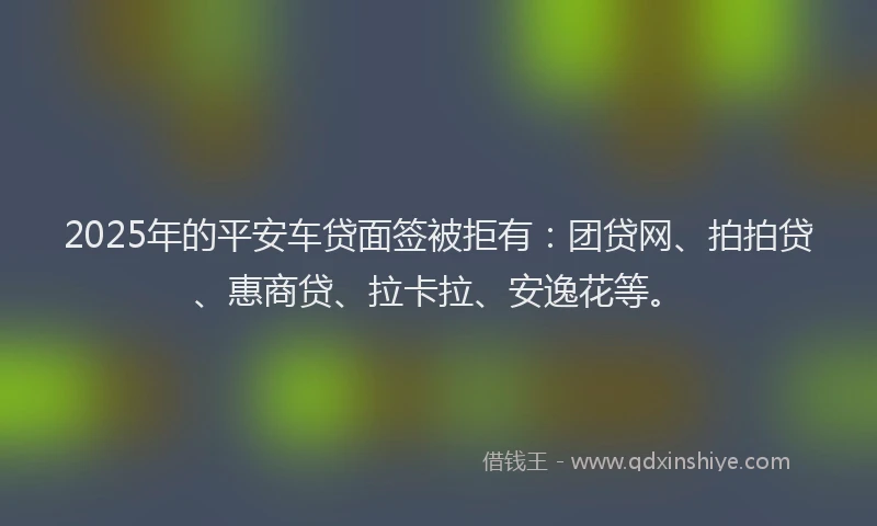 2025年的平安车贷面签被拒有：团贷网、拍拍贷、惠商贷、拉卡拉、安逸花等。