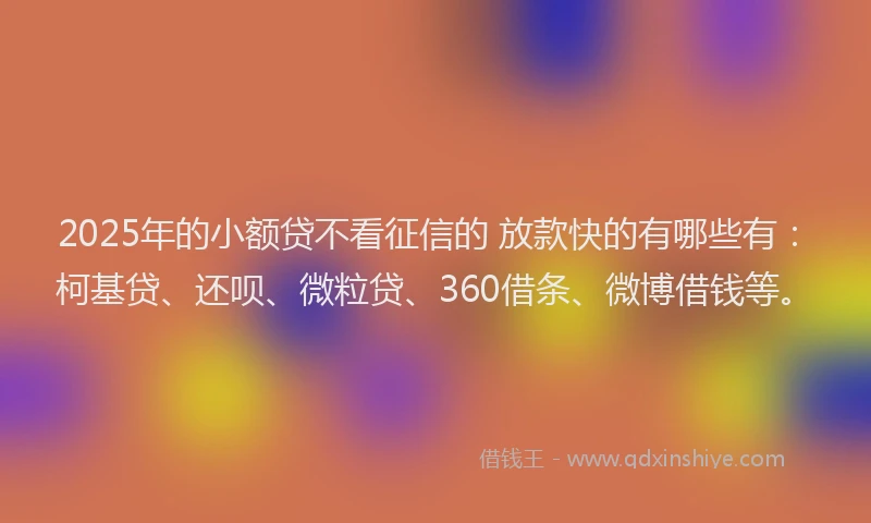 2025年的小额贷不看征信的 放款快的有哪些有：柯基贷、还呗、微粒贷、360借条、微博借钱等。