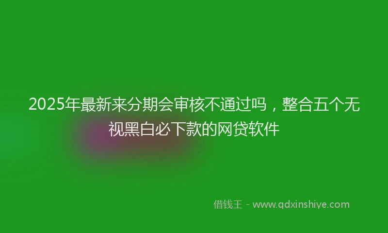 2025年最新来分期会审核不通过吗，整合五个无视黑白必下款的网贷软件