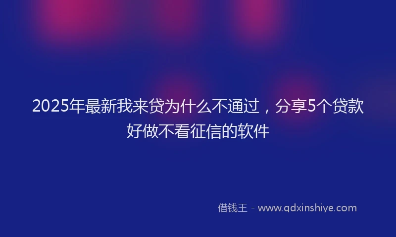 2025年最新我来贷为什么不通过，分享5个贷款好做不看征信的软件