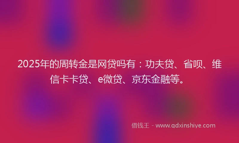 2025年的周转金是网贷吗有：功夫贷、省呗、维信卡卡贷、e微贷、京东金融等。