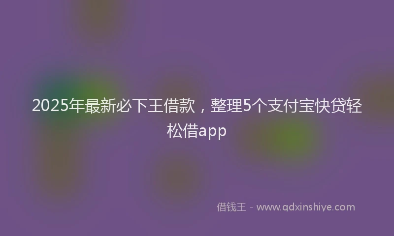 2025年最新必下王借款，整理5个支付宝快贷轻松借app