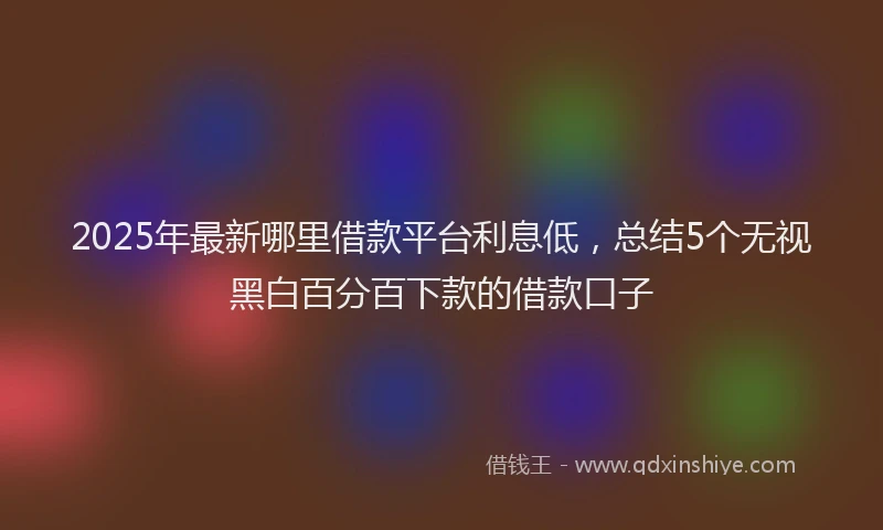 2025年最新哪里借款平台利息低，总结5个无视黑白百分百下款的借款口子