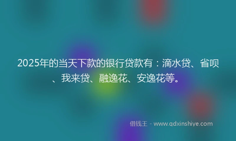 2025年的当天下款的银行贷款有：滴水贷、省呗、我来贷、融逸花、安逸花等。