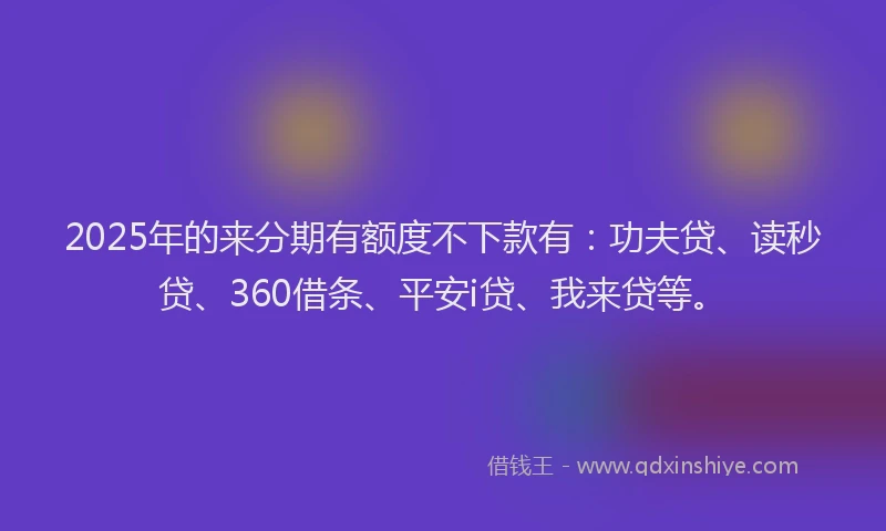 2025年的来分期有额度不下款有：功夫贷、读秒贷、360借条、平安i贷、我来贷等。