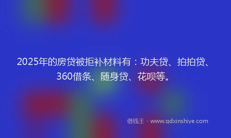 2025年的房贷被拒补材料有：功夫贷、拍拍贷、360借条、随身贷、花呗等。