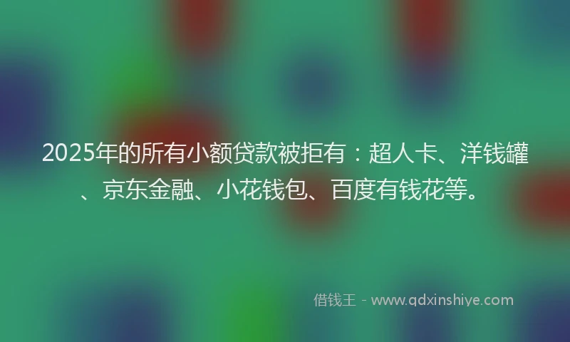 2025年的所有小额贷款被拒有：超人卡、洋钱罐、京东金融、小花钱包、百度有钱花等。