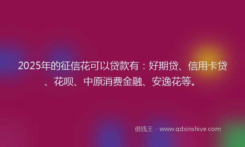 2025年的征信花可以贷款有：好期贷、信用卡贷、花呗、中原消费金融、安逸花等。