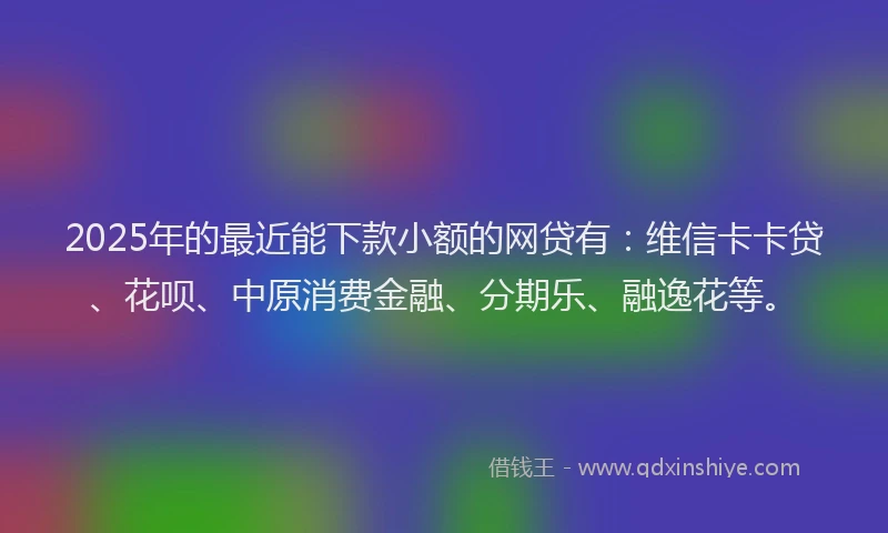 2025年的最近能下款小额的网贷有：维信卡卡贷、花呗、中原消费金融、分期乐、融逸花等。