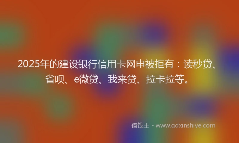 2025年的建设银行信用卡网申被拒有：读秒贷、省呗、e微贷、我来贷、拉卡拉等。