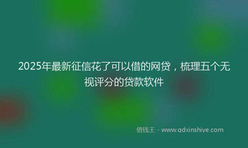 2025年最新征信花了可以借的网贷，梳理五个无视评分的贷款软件