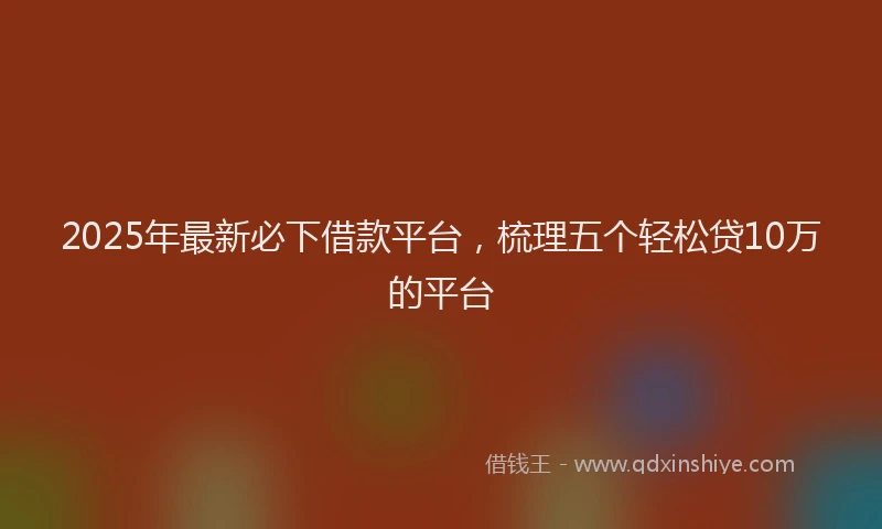 2025年最新必下借款平台，梳理五个轻松贷10万的平台