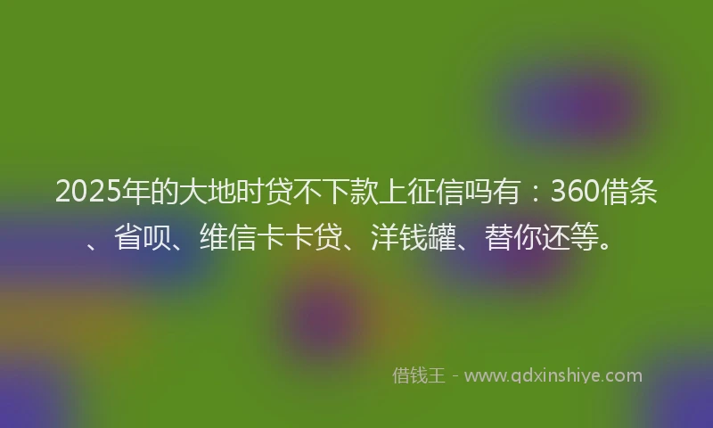 2025年的大地时贷不下款上征信吗有：360借条、省呗、维信卡卡贷、洋钱罐、替你还等。