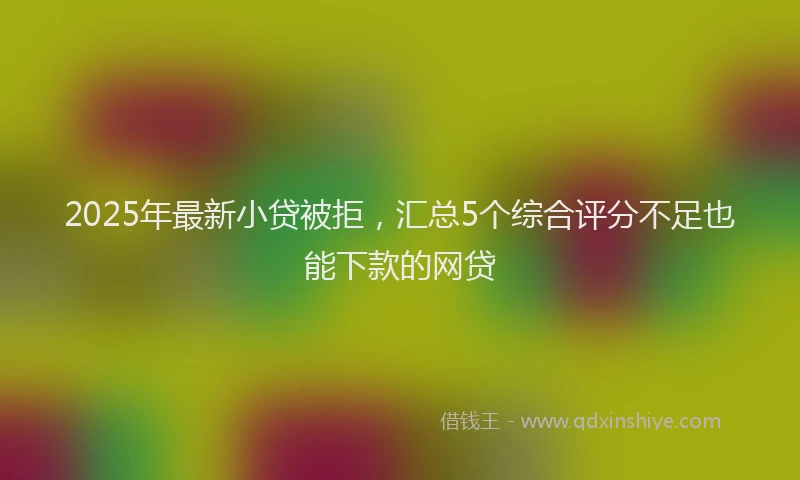 2025年最新小贷被拒，汇总5个综合评分不足也能下款的网贷