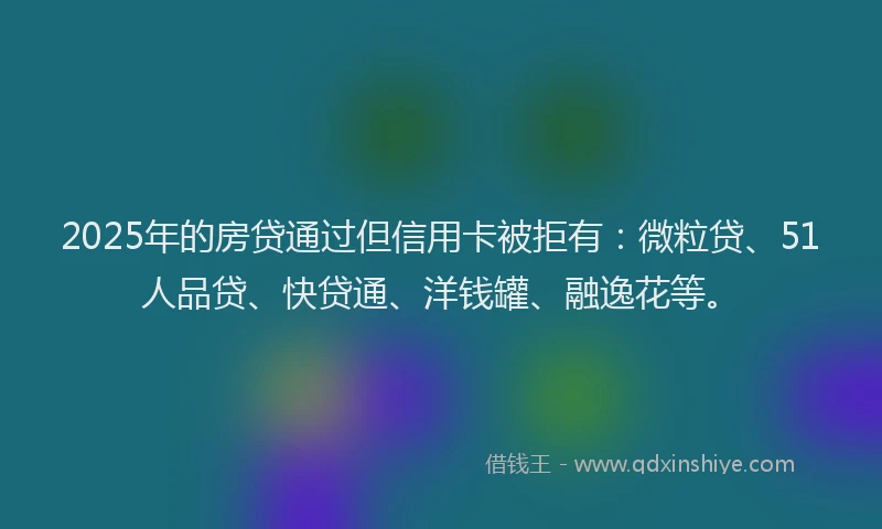 2025年的房贷通过但信用卡被拒有：微粒贷、51人品贷、快贷通、洋钱罐、融逸花等。