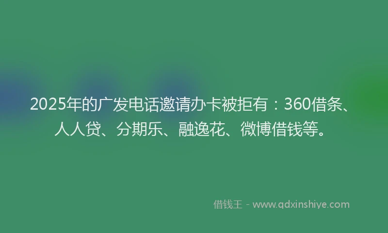 2025年的广发电话邀请办卡被拒有：360借条、人人贷、分期乐、融逸花、微博借钱等。