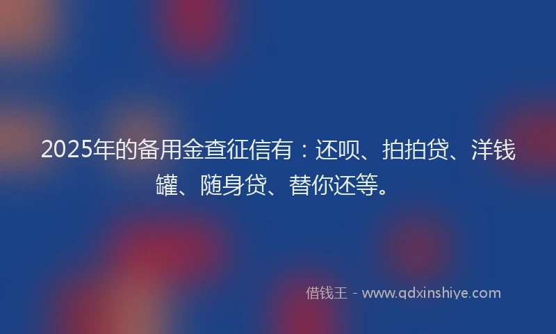 2025年的备用金查征信有：还呗、拍拍贷、洋钱罐、随身贷、替你还等。