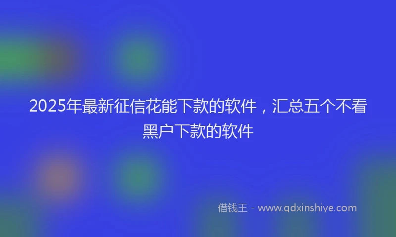 2025年最新征信花能下款的软件，汇总五个不看黑户下款的软件