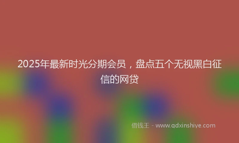 2025年最新时光分期会员，盘点五个无视黑白征信的网贷