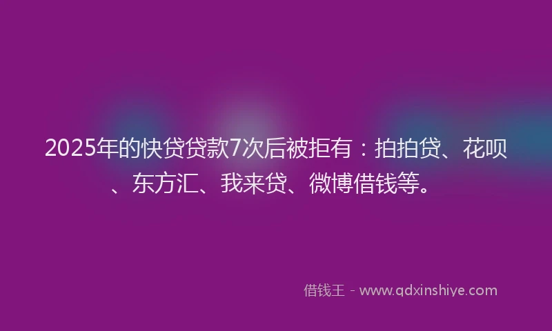 2025年的快贷贷款7次后被拒有：拍拍贷、花呗、东方汇、我来贷、微博借钱等。