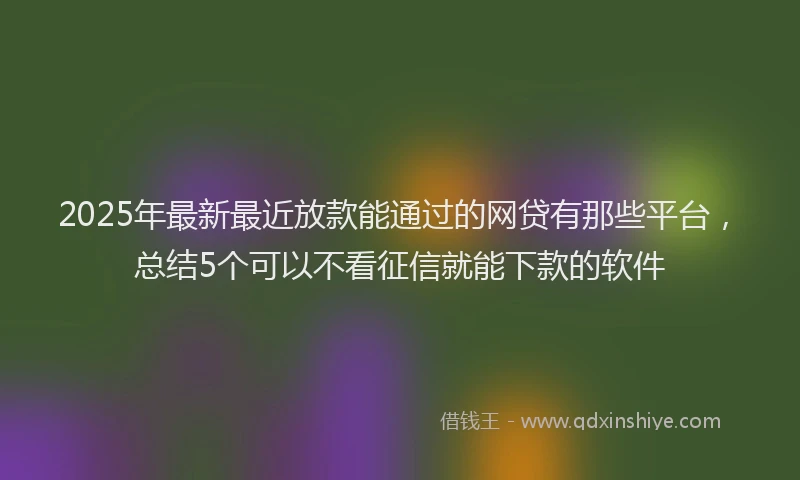 2025年最新最近放款能通过的网贷有那些平台，总结5个可以不看征信就能下款的软件