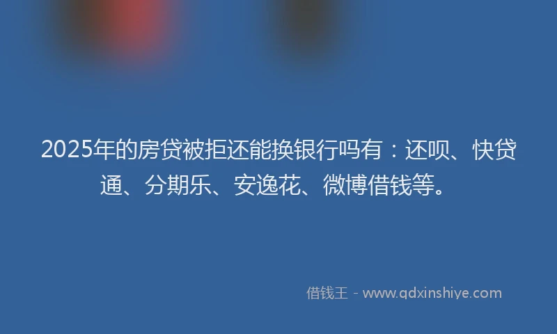 2025年的房贷被拒还能换银行吗有：还呗、快贷通、分期乐、安逸花、微博借钱等。
