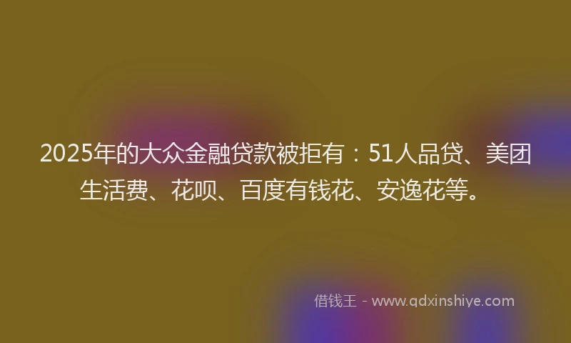 2025年的大众金融贷款被拒有：51人品贷、美团生活费、花呗、百度有钱花、安逸花等。
