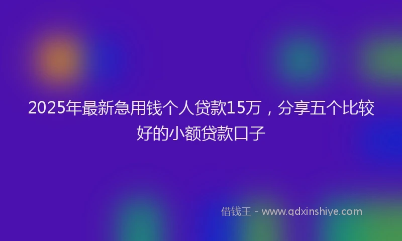 2025年最新急用钱个人贷款15万，分享五个比较好的小额贷款口子