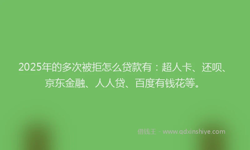 2025年的多次被拒怎么贷款有：超人卡、还呗、京东金融、人人贷、百度有钱花等。