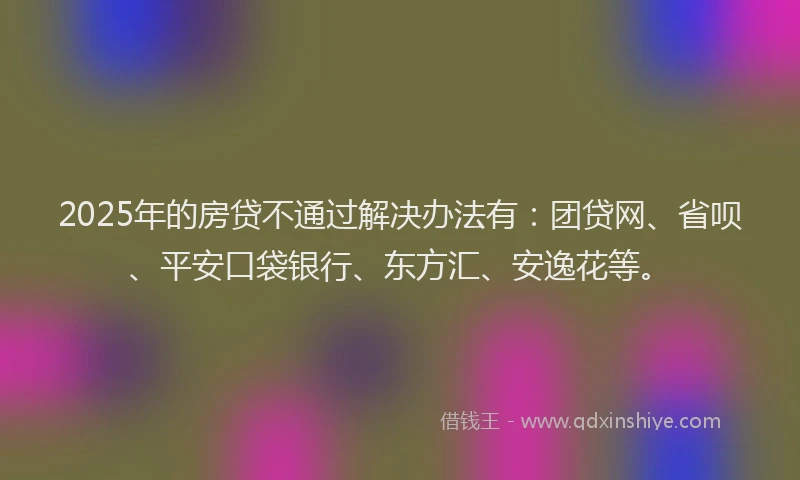 2025年的房贷不通过解决办法有：团贷网、省呗、平安口袋银行、东方汇、安逸花等。