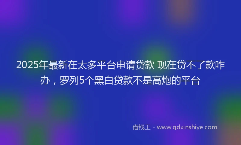 2025年最新在太多平台申请贷款 现在贷不了款咋办，罗列5个黑白贷款不是高炮的平台