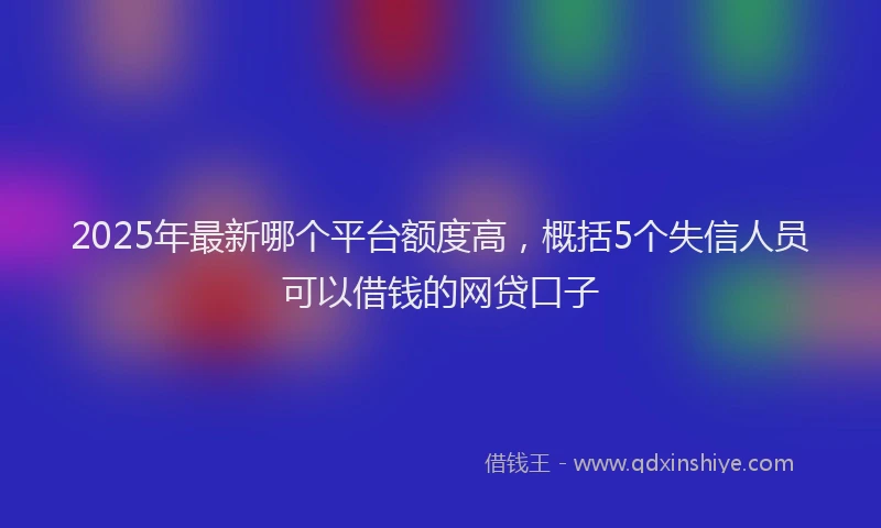 2025年最新哪个平台额度高，概括5个失信人员可以借钱的网贷口子