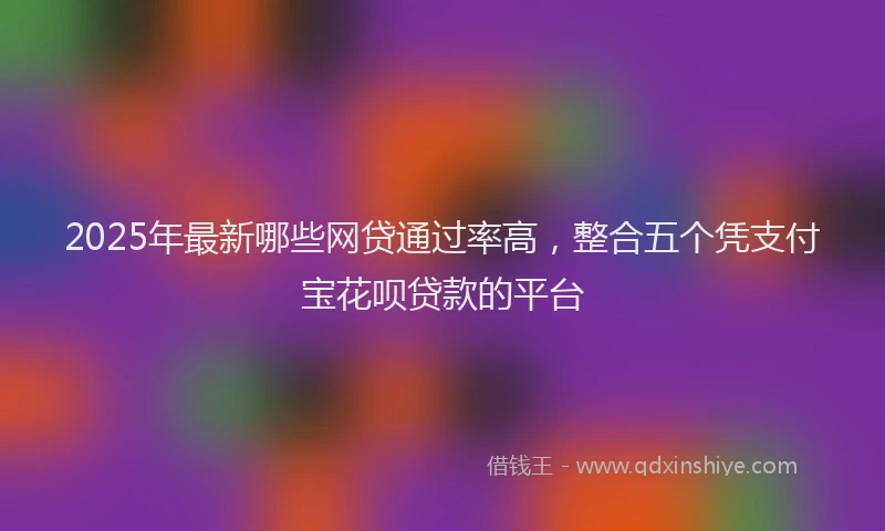 2025年最新哪些网贷通过率高，整合五个凭支付宝花呗贷款的平台