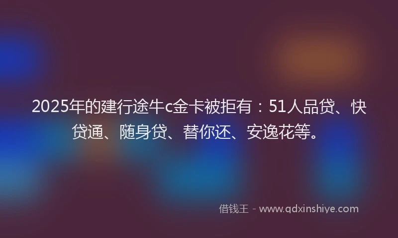 2025年的建行途牛c金卡被拒有：51人品贷、快贷通、随身贷、替你还、安逸花等。